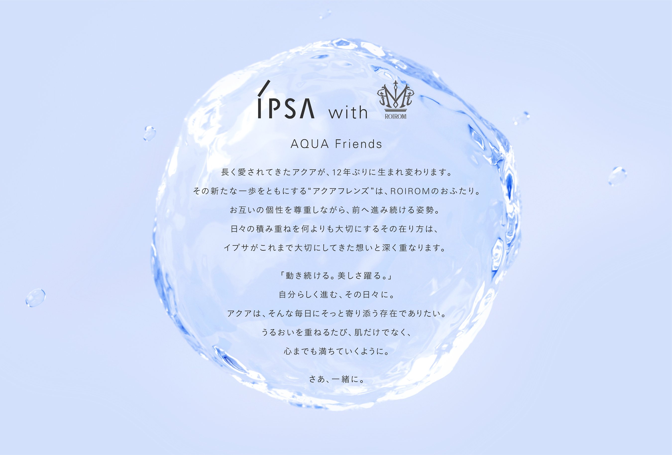 IPSA with AQUA Friends 長く愛されてきたアクアが、12年ぶりに生まれ変わります。その新たな一歩をともにする”アクアフレンズ”は、ROIROMのおふたり。お互いの個性を尊重しながら、前へ進み続ける姿勢。日々の積み重ねを何よりも大切にするその在り方は、イプサがこれまで大切にしてきた想いと深く重なります。「動き続ける。美しさ躍る。」自分らしく進む、その日々に。アクアは、そんな毎日にそっと寄り添う存在でありたい。うるおいを重ねるたび、肌だけでなく、心までも満ちていくように。さあ、一緒に。