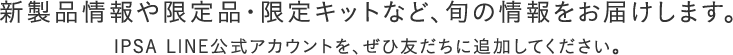 新製品情報や限定品・限定キットなど、旬の情報をお届けします。IPSA LINE公式アカウントを、ぜひ友だちに追加してください。