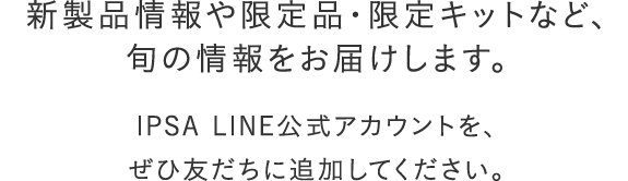 新製品情報や限定品・限定キットなど、旬の情報をお届けします。IPSA LINE公式アカウントを、ぜひ友だちに追加してください。