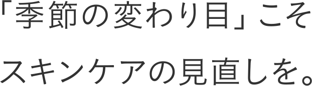 「季節の変わり目」こそスキンケアの見直しを。